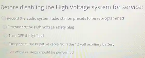 Before disabling the High Voltage system for service:
Record the audio system radio station presets to be reprogrammed
Disconnect the high voltage safety plug
Turn OFF the ignition
Disconnect the negative cable from the 12 volt auxiliary battery
All of these steps should be performed