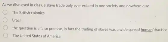 As we discussed in class, a slave trade only ever existed in one society and nowhere else
The British colonies
Brazil
the question is a false premise, in fact the trading of slaves was a wide spread human fractice
The United States of America