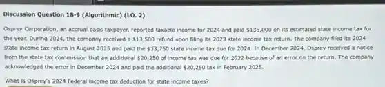 Discussion Question 18-9 (Algorithmic) (LO. 2)
Osprey Corporation, an accrual basis taxpayer, reported taxable income for 2024 and paid 135,000 on its estimated state income tax for
the year. During 2024 the company received a 13,500 refund upon filing its 2023 state income tax return. The company filed its 2024
state income tax return in August 2025 and paid the 33,750 state income tax due for 2024. In December 2024, Osprey recelved a notice
from the state tax commission that an additional 20,250 of income tax was due for 2022 because of an error on the return. The company
acknowledged the error in December 2024 and paid the additional 20,250 tax in February 2025.
What is Osprey's 2024 Federal Income tax deduction for state income taxes?