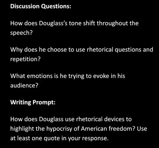 Discussion Questions:
How does Douglass's tone shift throughout the
speech?
Why does he choose to use rhetorical questions and
repetition?
What emotions is he trying to evoke in his
audience?
Writing Prompt:
How does Douglass use rhetorical devices to
highlight the hypocrisy of American freedom? Use
at least one quote in your response.