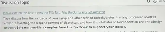 Discussion Topic
Please click on this link to view the TED Talk:Why Do Our Brains Get Addicted
Then discuss how the inclusion of corn syrup and other refined carbohydrates in many processed foods is
similar to boosting the nicotine content of cigarettes and how it contributes to food addiction and the obesity
epidemic (please provide examples form the textbook to support your ideas).