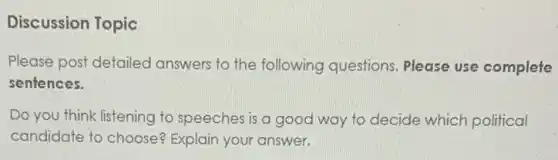 Discussion Topic
Please post detailed answers to the following questions. Please use complete
sentences.
Do you think listening to speeches is a good way to decide which political
candidate to choose?Explain your answer.