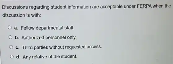Discussions regarding student information are acceptable under FERPA when the
discussion is with:
a. Fellow departmental staff.
b. Authorized personnel only.
c. Third parties without requested access.
d. Any relative of the student.