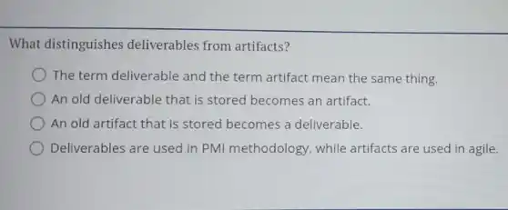What distinguishes deliverables from artifacts?
The term deliverable and the term artifact mean the same thing.
An old deliverable that is stored becomes an artifact.
An old artifact that is stored becomes a deliverable.
Deliverables are used in PMI methodology while artifacts are used in agile.