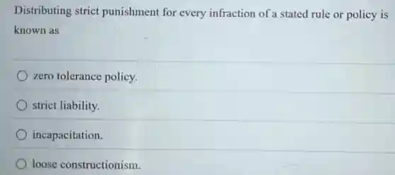 Distributing strict punishment for every infraction of a stated rule or policy is
known as
zero tolerance policy.
strict liability.
incapacitation.
loose constructionism.