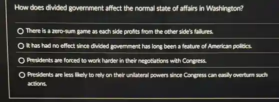 How does divided government affect the normal state of affairs in Washington?
There is a zero-sum game as each side profits from the other side's failures.
) It has had no effect since divided government has long been a feature of American politics.
Presidents are forced to work harder in their negotiations with Congress.
) Presidents are less likely to rely on their unilateral powers since Congress can easily overturn such
actions.
