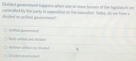 Divided government happens when one or more houses of the legislature are
controlled by the party in opposition to the executive. Today, do we have a
divided or unified government?
Unified government
Both unified and divided
Neither unified nor divided
Divided government