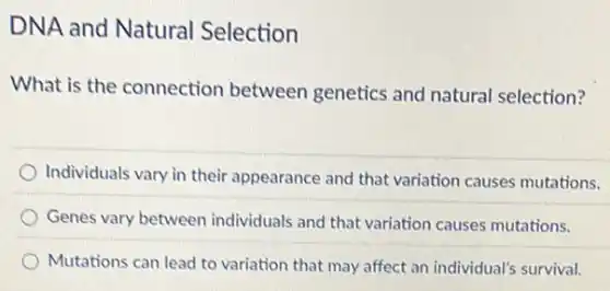 DNA and Natural Selection
What is the connection between genetics and natural selection?
Individuals vary in their appearance and that variation causes mutations.
Genes vary between individuals and that variation causes mutations.
Mutations can lead to variation that may affect an individual's survival.