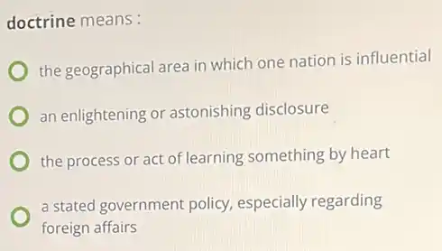 doctrine means:
the geographical area in which one nation is influential
an enlightening or astonishing disclosure
the process or act of learning something by heart
a stated government policy especially regarding
foreign affairs
