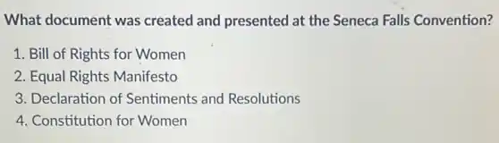What document was created and presented at the Seneca Falls Convention?
1. Bill of Rights for Women
2. Equal Rights Manifesto
3. Declaration of Sentiments and Resolutions
4. Constitution for Women