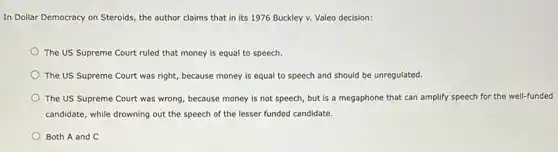 In Dollar Democracy on Steroids, the author claims that in its 1976 Buckley v. Valeo decision:
The US Supreme Court ruled that money is equal to speech.
The US Supreme Court was right, because money is equal to speech and should be unregulated.
The US Supreme Court was wrong, because money is not speech, but is a megaphone that can amplify speech for the well-funded
candidate, while drowning out the speech of the lesser funded candidate.
Both A and C