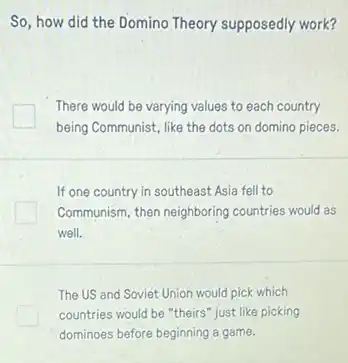 So, how did the Domino Theory supposedly work?
There would be varying values to each country
being Communist, like the dots on domino pieces.
If one country in southeast Asia fell to
Communism, then neighboring countries would as
well.
The US and Soviet Union would pick which
countries would be "theirs just like picking
dominoes before beginning a game.
