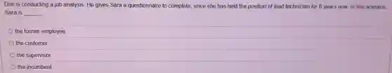 Don is conducting a job analysis. He gives Sara a questionnaire to complete, since she has held the position of lead technician for 6 years now. In this scenario,
Sara is __
the former employee
the customer
the supervisor
the incumbent