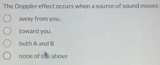 The Doppler effect occurs when a source of sound moves
away from you.
toward you.
both A and B
none of the above