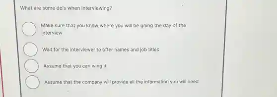 What are some do's when interviewing?
Make sure that you know where you will be going the day of the
interview
Wait for the interviewer to offer names and job titles
Assume that you can wing it
Assume that the company will provide all the information you will need