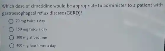 Which dose of cimetidine would be appropriate to administer to a patient with
gastroesophageal reflux disease (GERD)?
20 mg twice a day
150 mg twice a day
300 mg at bedtime
400 mg four times a day