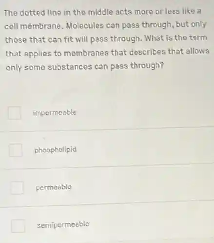 The dotted line in the middle acts more or less like a
cell membrane. Molecules can pass through, but only
those that can fit will pass through. What is the term
that applies to membranes that describes that allows
only some substances can pass through?
impermeable
phospholipid
permeable
semipermeable