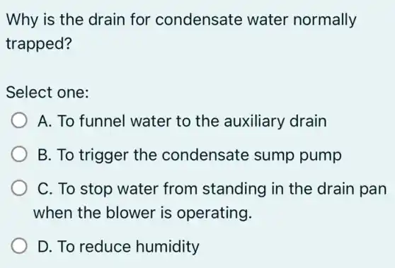 Why is the drain for condensate water normally
trapped?
Select one:
A. To funnel water to the auxiliary drain
B. To trigger the condensate sump pump
C. To stop water from standing in the drain pan
when the blower is operating.
D. To reduce humidity