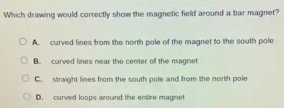 Which drawing would correctly show the magnetic field around a bar magnet?
A. curved lines from the north pole of the magnet to the south pole
B. curved lines near the center of the magnet
C. straight lines from the south pole and from the north pole
D. curved loops around the entire magnet