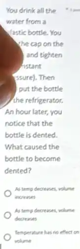 You drink all the
water from a
Vastic bottle. You
the cap on the
and tighten
histant
(ssure). Then
put the bottle
the refrigerator.
An hour later, you
notice that the
bottle is dented.
What caused the
bottle to become
dented?
As temp decreases, volume
increases
As temp decreases, volume
decreases
Temperature has no effect on
volume