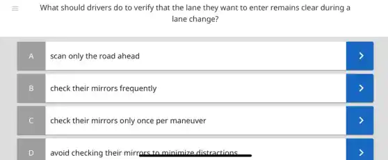 What should drivers do to verify that the lane they want to enter remains clear during a
lane change?
A
scan only the road ahead
B
check their mirrors frequently
C
check their mirrors only once per maneuver
D
avoid checking their mirrors to minimize distractions
