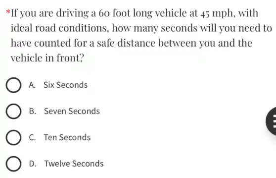 *If you are driving a 60 foot long vehicle at 45 mph . with
ideal road conditions,how many seconds ; will you need to
have counted for a safe distance between you and the
vehicle in front?
A. Six Seconds
B. Seven Seconds
C. Ten Seconds
D. Twelve Seconds