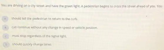 You are driving on a city street and have the green light.A pedestrian begins to cross the street ahead of you. You
A should tell the pedestrian to return to the curb.
B can continue without any change in speed or vehicle position.
must stop regardless of the signal light.
D should quickly change lanes.
