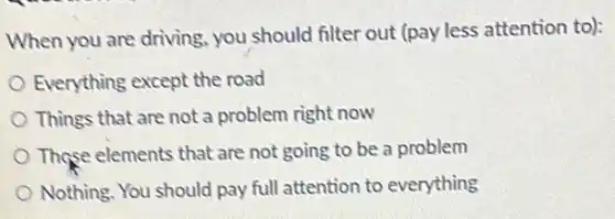 When you are driving you should filter out (pay less attention to):
Everything except the road
Things that are not a problem right now
Those elements that are not going to be a problem
Nothing. You should pay full attention to everything