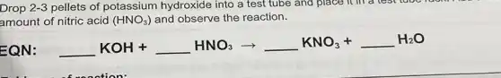 Drop 2-3 pellets of potassium hydroxide into a test tube and place it in a test tube
amount of nitric acid (HNO_(3)) and observe the reaction.
EQN:
underline ( )KOH+underline ( )HNO_(3)arrow underline ( )KNO_(3)+underline ( )H_(2)O