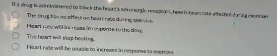 If a drug is administered to block the heart's adrenergic receptors, how is heart rate affected during exercise?
The drug has no effect on heart rate during exercise.
Heart rate will increase in response to the drug
The heart will stop beating.
Heart rate will be unable to increase in response to exercise.