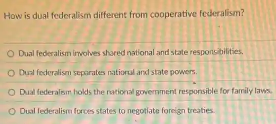 How is dual federalism different from cooperative federalism?
Dual federalism involves shared national and state responsibilities.
Dual federalism separates national and state powers.
Dual federalism holds the national government responsible for family laws.
Dual federalism forces states to negotiate foreign treaties.