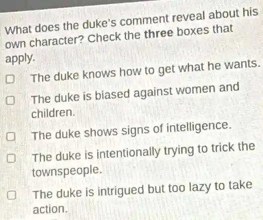 What does the duke's comment reveal about his
own character?Check the three boxes that
apply.
The duke knows how to get what he wants.
The duke is biased against women and
children.
The duke shows signs of intelligence.
The duke is intentionally trying to trick the
townspeople.
The duke is intrigued but too lazy to take
action.