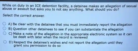 While on duty in an ICE detention facility.a detainee makes an allegation of sexual
abuse or assault but asks you to not say anything. What should you do?
Select the correct answer.
A) Be clear with the detainee that you must immediately report the allegation
B) Question other detainees to see if you can substantiate the allegation
C) Make a note of the allegation in the appropriate electronic system so it can
be dealt with later when the record is reviewed
D) Respect the detainee's wishes and not report the allegation until they
grant you permission to do so