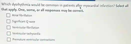 Which dysrhythmia would be common in patients after myocardial infarction? Select all
that apply. One, some or all responses may be correct.
Atrial fibrillation
Significant Q wave
Ventricular fibrillation
Ventricular tachycardia
Premature ventricular contractions