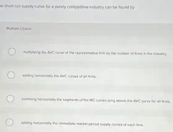 e short-run supply curve for a purely competitive industry can be found by
Multiple Choice
multiplying the AVC curve of the representative firm by the number of firms in the industry.
adding horizontally the AVC curves of all firms.
summing horizontally the segments of the MC curves lying above the AVC curve for all firms.
adding horizontally the immediate market period supply curves of each firm.