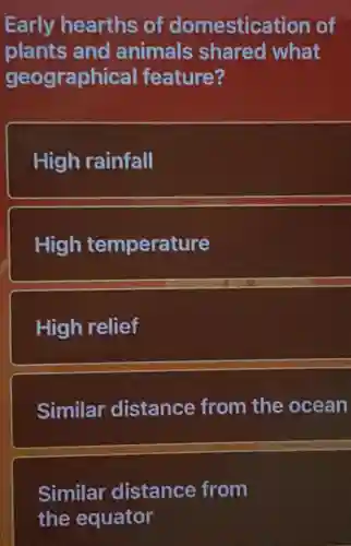 Early hearths of domestication of
plants and animals shared what
geographical feature?
High rainfall
High temperature
High relief
Similar distance from the ocean
Similar distance from
the equator