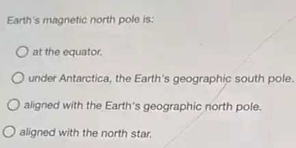 Earth's magnetic north pole is:
at the equator.
under Antarctica, the Earth's geographic south pole.
aligned with the Earth's geographic north pole.
aligned with the north star.