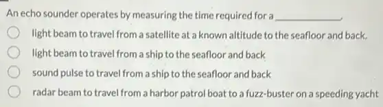 An echo sounder operates by measuring the time required for a __
light beam to travel from a satellite at a known altitude to the seafloor and back.
light beam to travel from a ship to the seafloor and back
sound pulse to travel from a ship to the seafloor and back
radar beam to travel from a harbor patrol boat to a fuzz-buster on a speeding yacht