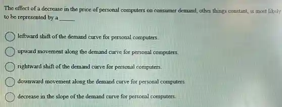The effect of a decrease in the price of personal computers on consumer demand, other things constant, is most likely
to be represented by a __
leftward shift of the demand curve for personal computers.
upward movement along the demand curve for personal computers.
rightward shift of the demand curve for personal computers.
downward movement along the demand curve for personal computers.
decrease in the slope of the demand curve for personal computers.