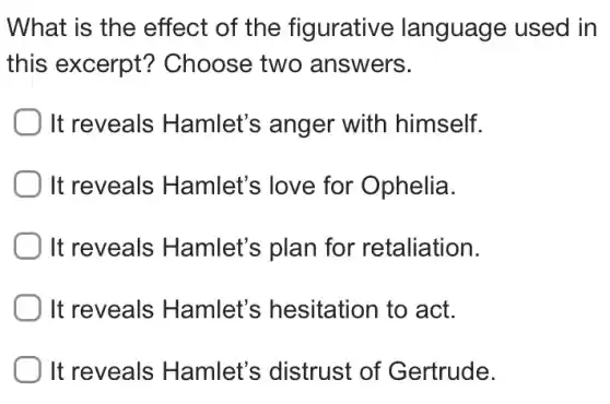 What is the effect of the figurative language used in
this excerpt?Choose two answers.
It reveals Hamlet's anger with himself.
) It reveals Hamlet's love for Ophelia.
It reveals Hamlet's plan for retaliation.
It reveals Hamlet's hesitation to act.
It reveals Hamlet's distrust of Gertrude.