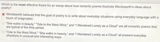 Which is the most effective thesis for an essay about how romantic poems illustrate Wordsworth's ideas about
poetry?
Wordsworth believed that the goal of poetry is to write about everyday situations using everyday language with a
touch of imagination
"She walks in beauty."Ode to the West Wind," and "I Wandered Lonely as a Cloud" are all romantic poems that
are typical of the time period.
"Ode to the West Wind,"She walks in beauty," and "I Wandered Lonely as a Cloud" all present everyday
situations in unusual and interesting ways.