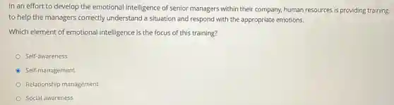 In an effort to develop the emotional intelligence of senior managers within their company, human resources is providing training
to help the managers correctly understand a situation and respond with the appropriate emotions.
Which element of emotional intelligence is the focus of this training?
Self-awareness
Self-management
Relationship management
Social awareness