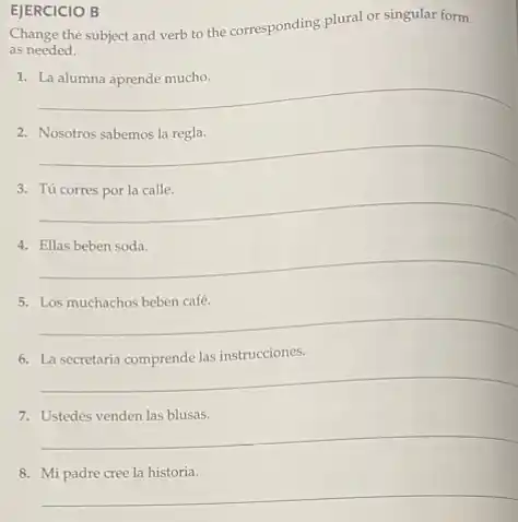 EJERCICIO B
Change the subject and verb to the corresponding plural or singular form
as needed.
1.
__
__
3.
__
4.
__
5.
__
6.
__
7.
__
__