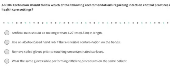 An EKG technician should follow which of the following recommendations regarding infection control practices
health care settings?
Artificial nails should be no longer than 127 cm (0.5 in)in length.
Use an alcohol-based hand rub if there is visible contamination on the hands.
Remove soiled gloves prior to touching uncontaminated surfaces.
Wear the same gloves while performing different procedures on the same patient.