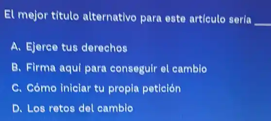 El mejor titulo alternativo para este articule sería
__
A. Ejerce tus derechos
B. Firma aqui para conseguir el camblo
C. Cómo iniciar tu propia petición
D. Los retos del cambie