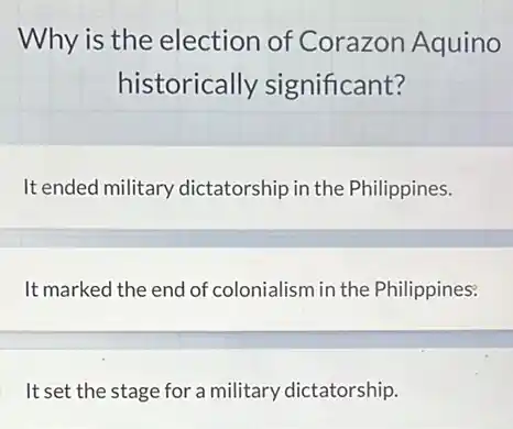 Why is the election of Corazon Aquino
historically significant?
It ended military dictatorship in the Philippines.
It marked the end of colonialism in the Philippines:
It set the stage for a military dictatorship.