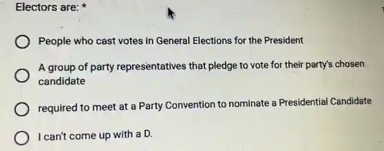 Electors are:
People who cast votes in General Elections for the President
A group of party representatives that pledge to vote for their party's chosen
candidate
required to meet at a Party Convention to nominate a Presidential Candidate
I can't come up with a D.