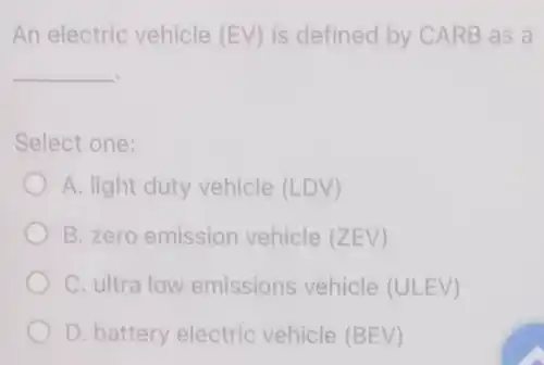 An electric vehicle (EV) is defined by CARB as a
__
Select one:
A. light duty vehicle (LDV)
B. zero emission vehicle (ZEV)
C. ultra low emissions vehicle (ULEV)
D. battery electric vehicle (BEV)
