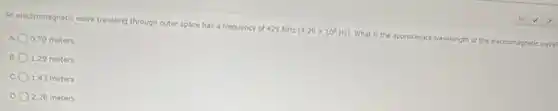 An electromagnetic wave traveling through outer space has a frequency of 429 MHz
(4.29times 10^8Hz)
What is the approximate wavelength of the electromagnetic wave?
0.70 meters
B. 1.29 meters
C. 1.43 meters
2.28 meters