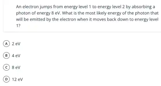 An electron jumps from energy level 1 to energy level 2 by absorbing a
photon of energy 8 eV. What is the most likely energy of the photon that
will be emitted by the electron when it moves back down to energy level
1?
A 2 eV
B 4 eV
C 8 eV
D 12 eV